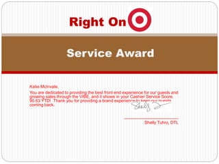 Katie McInvale,
You are dedicated to providing the best front end experience for our guests and
growing sales through the VIBE, and it shows in your Cashier Service Score,
90.63 YTD! Thank you for providing a brand experience to keep our guests
coming back.
_______________________
Shelly Tuhro, DTL
Right On
Service Award
 