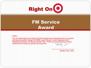 Lillian,
You are dedicated to providing the best Target brand experience for our guests
and growing sales through the VIBE, and it shows in your Appearance &
Cleanliness Scores, 83.08 and 85.04 YTD! Thank you for providing a brand
experience to keep our guests coming back.
_______________________
Shelly Tuhro, DTL
Right On
FM Service
Award
 