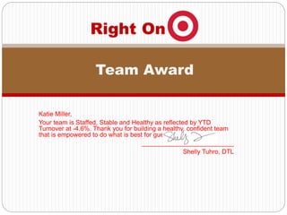 Katie Miller,
Your team is Staffed, Stable and Healthy as reflected by YTD
Turnover at -4.6%. Thank you for building a healthy, confident team
that is empowered to do what is best for guest!
__________________________
Shelly Tuhro, DTL
Right On
Team Award
 