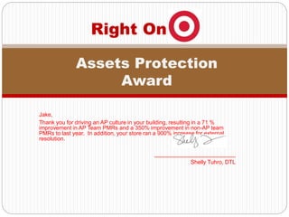 Jake,
Thank you for driving an AP culture in your building, resulting in a 71 %
improvement in AP Team PMRs and a 350% improvement in non-AP team
PMRs to last year. In addition, your store ran a 900% increase for external
resolution.
__________________________
Shelly Tuhro, DTL
Right On
Assets Protection
Award
 
