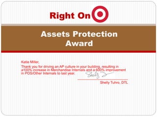 Katie Miller,
Thank you for driving an AP culture in your building, resulting in
a100% increase in Merchandise Internals and a 600% improvement
in POS/Other Internals to last year.
__________________________
Shelly Tuhro, DTL
Right On
Assets Protection
Award
 