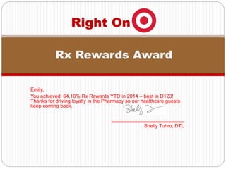 Emily,
You achieved 64.10% Rx Rewards YTD in 2014 – best in D123!
Thanks for driving loyalty in the Pharmacy so our healthcare guests
keep coming back.
__________________________
Shelly Tuhro, DTL
Right On
Rx Rewards Award
 