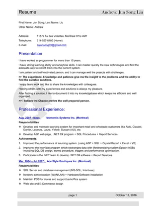 Resume Andrew, Jun Song Liu
First Name: Jun Song; Last Name: Liu
Other Name: Andrew
Address: 11572 Av des Violettes, Montreal H1G 4M7
Telephone: 514-527-8180 (Home)
E-mail: liujunsong78@gmail.com
Presentation
I have worked as programmer for more than 15 years.
I have strong learning ability and analytical skills. I can master quickly the new technologies and find the
adequate way to retrofit them into the current system.
I am patient and self-motivated person, and I can manage well the projects with challenges.
>> The experience, knowledge and patience give me the insight to the problems and the ability to
find the suitable solutions.
I enjoy team work and like to share the knowledges with colleagues.
Helping others with my experiences and solutions is always my pleasure.
After finding a solution, I like to document it into my knowledgebase which keeps me efficient and well
organized.
>> I believe the Chance prefers the well prepared person.
Professional Experience:
Aug. 2007 - Now: Momentis Systems Inc. (Montreal)
Responsibilities
 Develop and maintain sourcing system for important retail and wholesale customers like Aldo, Claudel,
Danier, Lasenza, Laura, Yellow, Sussan (AU), etc
 Develop ASP web page, .NET C# program + SQL Procedures + Report Services
Achievements:
1. Improved the performance of sourcing system. (using ASP + SQL + Crystal Report + Excel + VB)
2. Improved the Interface program which exchanges data with Merchandising system Epicor (NSB),
including SQL DB design, stored procedure, triggers and performance optimization.
3. Participate in the .NET team to develop .NET C# software + Report Services
Mar. 2004 – Jul.2007: Ace Style Boutiques Inc. (Montreal)
Responsibilities
 SQL Server and database management (MS-SQL, Interbase)
 Network administration (WAN/LAN) + Hardware/Software installation
 Maintain POS for stores and support backoffice system
 Web site and E-Commerce design
page 1 October 13, 2016
 