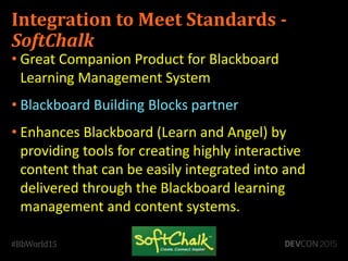 Integration to Meet Standards -
SoftChalk
• Great Companion Product for Blackboard
Learning Management System
• Blackboard Building Blocks partner
• Enhances Blackboard (Learn and Angel) by
providing tools for creating highly interactive
content that can be easily integrated into and
delivered through the Blackboard learning
management and content systems.
 