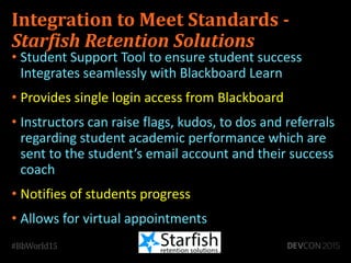 Integration to Meet Standards -
Starfish Retention Solutions
• Student Support Tool to ensure student success
Integrates seamlessly with Blackboard Learn
• Provides single login access from Blackboard
• Instructors can raise flags, kudos, to dos and referrals
regarding student academic performance which are
sent to the student’s email account and their success
coach
• Notifies of students progress
• Allows for virtual appointments
 