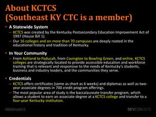 About KCTCS
(Southeast KY CTC is a member)
• A Statewide System
– KCTCS was created by the Kentucky Postsecondary Education Improvement Act of
1997 (House Bill 1).
– Our 16 colleges and on more than 70 campuses are deeply rooted in the
educational history and tradition of Kentucky.
• In Your Community
– From Ashland to Paducah, from Covington to Bowling Green, and online, KCTCS
colleges are strategically located to provide accessible education and workforce
training that is relevant and responsive to the needs of Kentucky’s students,
business and industry leaders, and the communities they serve.
• Credentials
– KCTCS offers certificates (some as short as 6 weeks) and diplomas as well as two-
year associate degrees in 700 credit program offerings.
– The most popular area of study is the baccalaureate transfer program, which
allows a student to earn an associate degree at a KCTCS college and transfer to a
four-year Kentucky institution.
 
