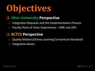 Objectives
 Ohio University Perspective
□ Integration Requests and the Implementation Process
□ Faculty Point of View; Experiences – SME role (AT)
 KCTCS Perspective
□ Quality Matters/Online Learning Consortium Standards
□ Integration Basics
 