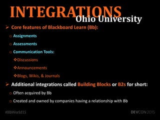  Core features of Blackboard Learn (Bb):
o Assignments
o Assessments
o Communication Tools:
Discussions
Announcements
Blogs, Wikis, & Journals
 Additional integrations called Building Blocks or B2s for short:
o Often acquired by Bb
o Created and owned by companies having a relationship with Bb
INTEGRATIONSOhio University
 