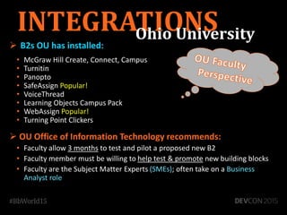 B2s OU has installed:
• McGraw Hill Create, Connect, Campus
• Turnitin
• Panopto
• SafeAssign Popular!
• VoiceThread
• Learning Objects Campus Pack
• WebAssign Popular!
• Turning Point Clickers
 OU Office of Information Technology recommends:
• Faculty allow 3 months to test and pilot a proposed new B2
• Faculty member must be willing to help test & promote new building blocks
• Faculty are the Subject Matter Experts (SMEs); often take on a Business
Analyst role
INTEGRATIONSOhio University
 