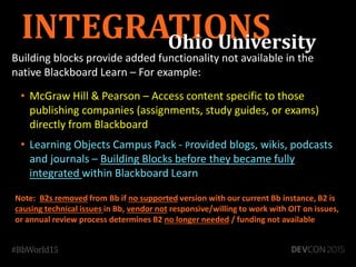 Building blocks provide added functionality not available in the
native Blackboard Learn – For example:
• McGraw Hill & Pearson – Access content specific to those
publishing companies (assignments, study guides, or exams)
directly from Blackboard
• Learning Objects Campus Pack - Provided blogs, wikis, podcasts
and journals – Building Blocks before they became fully
integrated within Blackboard Learn
INTEGRATIONS
Note: B2s removed from Bb if no supported version with our current Bb instance, B2 is
causing technical issues in Bb, vendor not responsive/willing to work with OIT on issues,
or annual review process determines B2 no longer needed / funding not available
Ohio University
 