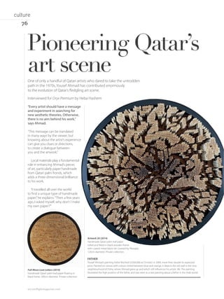 One of only a handful of Qatari artists who dared to take the untrodden
path in the 1970s, Yousef Ahmad has contributed enormously
to the evolution of Qatar’s ﬂedgling art scene.
“Every artist should have a message
and experiment in searching for
new aesthetic theories. Otherwise,
there is no aim behind his work,”
says Ahmad.
“This message can be translated
in many ways by the viewer, but
knowing about the artist’s experience
can give you clues or directions,
to create a dialogue between
you and the artwork.”
Local materials play a fundamental
role in enhancing Ahmad’s pieces
of art, particularly paper handmade
from Qatari palm fronds, which
adds a three-dimensional brilliance
to his work.
“I travelled all over the world
to ﬁnd a unique type of handmade
paper,”he explains.“Then a few years
ago, I asked myself, why don’t I make
my own paper?’”
Pioneering Qatar’s
art scene
FATHER
Yousef Ahmad’s painting Father fetched US$60,000 at Christie’s in 2009, more than double its expected
price. Painted on canvas with colours mixed between blue and orange, it depicts the old wall in the Jisra
neighbourhood of Doha, where Ahmad grew up and which still inﬂuences his artistic life. The painting
illustrated the high position of the father, and was seen as a rare painting about a father in the Arab world.
Interviewed for Oryx Premium by Heba Hashem
Artwork 20 (2014)
Handmade Qatari palm-leaf paper
rolled and ﬁtted in black wooden frame
with coated metal black net covered by Plexiglas.
120cm diameter. Private collection.
Full-Moon Love Letters (2010)
Handmade Qatari palm-leaf paper ﬂoating in
black frame. 200cm diameter. Private collection.
oryxinﬂightmagazine.com
76
culture
 