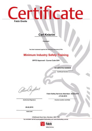 Certiﬁcate
6 Wellheads Road, Dyce, Aberdeen, AB21 7HG
Tel:+44 8444 142142 bookings@uk.falcksafety.com www.falcksafety.com/uk
Falck Onsite
Carl Knierim
Participant
has been assessed against the learning outcomes of the
Minimum Industry Safety Training
OPITO Approved - Course Code 5301
0415301270215699639
______________________________
Certificate Number
______________________________
Authorised Signature
Falck Safety Services Aberdeen 26.02.2015
- 27.02.2015
Course Location and Date
26.02.2019
______________________________
Valid Until
 