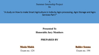 A
Summer Internship Project
0n
“A study on How to make Smart Agriculture in India by Agro processing, Agro Storage and Agro
Services Part I”
Presented To
Honorable Jury Members
PREPARED BY
Mosin Malek Baldev Senma
Exam no. 124 Exam no. 194
 