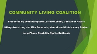 COMMUNITY LIVING COALITION
Presented by John Hardy and Lorraine Zeller, Consumer Affairs
Hilary Armstrong and Kim Pederson, Mental Health Advocacy Project
Jung Pham, Disability Rights California
 