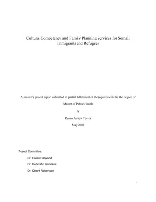 1
Cultural Competency and Family Planning Services for Somali
Immigrants and Refugees
A master’s project report submitted in partial fulfillment of the requirements for the degree of
Master of Public Health
by
Renzo Amaya Torres
May 2008
Project Committee:
Dr. Eileen Harwood
Dr. Deborah Hennrikus
Dr. Cheryl Robertson
 