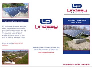 Protecting what matters.
Solar panel
ballast
6845 Erie Avenue NW • Canal Fulton, Ohio, U.S.A. 44614
800-837-7788 | 330-854-4511 | Fax 330-854-1866
www.LindsayPrecast.com
Lindsay’s Promise
For more than 50 years, we have
been the premier family-owned,
precast manufacturers in the U.S.
We supply a wide range of
products, customizable to your
specific needs. We put you first.
We promise to protect what
matters!
 