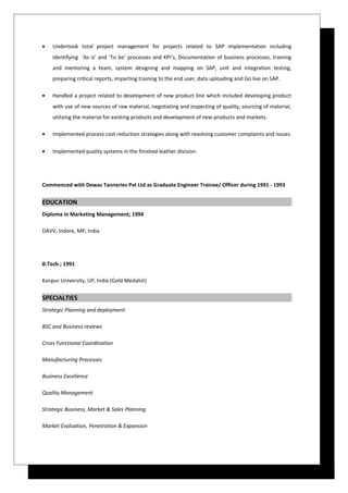 • Undertook total project management for projects related to SAP implementation including
Identifying ‘As is’ and ‘To be’ processes and KPI’s, Documentation of business processes, training
and mentoring a team, system designing and mapping on SAP, unit and integration testing,
preparing critical reports, imparting training to the end user, data uploading and Go live on SAP.
• Handled a project related to development of new product line which included developing product
with use of new sources of raw material, negotiating and inspecting of quality, sourcing of material,
utilizing the material for existing products and development of new products and markets.
• Implemented process cost reduction strategies along with resolving customer complaints and issues.
• Implemented quality systems in the finished leather division.
Commenced with Dewas Tanneries Pvt Ltd as Graduate Engineer Trainee/ Officer during 1991 - 1993
EDUCATION
Diploma in Marketing Management; 1994
DAVV, Indore, MP, India
B.Tech.; 1991
Kanpur University, UP, India (Gold Medalist)
SPECIALTIES
Strategic Planning and deployment
BSC and Business reviews
Cross Functional Coordination
Manufacturing Processes
Business Excellence
Quality Management
Strategic Business, Market & Sales Planning
Market Evaluation, Penetration & Expansion
 