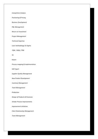 Competitive Analysis
Positioning & Pricing
Business Development
P&L Management
Return on Investment
Project Management
Technical Expertise
Lean methodology Six Sigma
TQM , FMEA, TPM
5S
Kaizen
Process mapping & Implementation
SAP Expert
Supplier Quality Management
New Product Development
Inventory Management
Team Management
Production
Design of Products & Processes
Vendor Process Improvements
Improvement initiatives
Client Relationship Management
Team Management
 