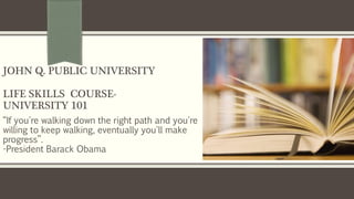 “If you're walking down the right path and you're
willing to keep walking, eventually you'll make
progress”.
-President Barack Obama
JOHN Q. PUBLIC UNIVERSITY
LIFE SKILLS COURSE-
UNIVERSITY 101
 