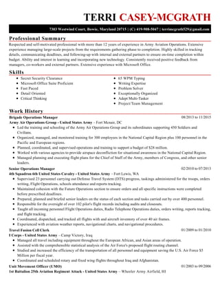 Professional Summary
Skills
Work History
TERRI CASEY-MCGRATH
7303 Westwind Court, Bowie, Maryland 20715 | (C) 419-908-5047 | terrimcgrath529@gmail.com
Respected and self-motivated professional with more than 12 years of experience in Army Aviation Operations. Extensive
experience managing large-scale projects from the requirements gathering phase to completion. Highly skilled in tracking
details, communicating deadlines, and following-up with internal and external partners to ensure on-time completion within
budget. Ability and interest in learning and incorporating new technology. Consistently received positive feedback from
managers, co-workers and external partners. Extensive experience with Microsoft Office.
Secret Security Clearance
Microsoft Office Suite Proficient
Fast Paced
Detail Oriented
Critical Thinking
65 WPM Typing
Writing Expertise
Problem Solver
Exceptionally Organized
Adept Multi-Tasker
Project/Team Management
08/2013 to 11/2015Brigade Operations Manager
Army Air Operations Group - United States Army – Fort Mcnair, DC
Led the training and schooling of the Army Air Operations Group and its subordinates supporting 450 Soldiers and
Civilians.
Organized, managed, and monitored training for 300 employees in the National Capital Region plus 100 personnel in the
Pacific and European regions.
Planned, coordinated, and supervised operations and training to support a budget of $28 million.
Worked with various agencies to provide airspace deconfliction for situational awareness in the National Capital Region.
Managed planning and executing flight plans for the Chief of Staff of the Army, members of Congress, and other senior
leaders.
02/2010 to 07/2013Senior Operations Manager
4th Squadron 6th United States Cavalry - United States Army – Fort Lewis, WA
Supervised 23 personnel carrying out Defense Travel System (DTS) progress, taskings administered for the troops, orders
writing, Flight Operations, schools attendance and reports tracking.
Maintained cohesion with the Future Operations section to ensure orders and all specific instructions were completed
before prescribed deadlines.
Prepared, planned and briefed senior leaders on the status of each section and tasks carried out by over 400 personnel.
Responsible for the oversight of over 102 pilot's flight records including audits and closeouts.
Taught all incoming personnel Flight Operations duties, Radio Telephone Operations duties, orders writing, reports tracking,
and flight tracking.
Coordinated, dispatched, and tracked all flights with and aircraft inventory of over 40 air frames.
Experienced with aviation weather reports, navigational charts, and navigational procedures.
01/2009 to 01/2010Travel Fusion Cell Clerk
I Corps - United States Army – Camp Victory, Iraq
Managed all travel including equipment throughout the European African, and Asian areas of operation.
Assisted with the comprehensible statistical analysis of the Air Force's proposed flight routing channel.
Studied and increased the efficiency of the transportation of all personnel and equipment saving the U.S. Air Force $5
Million per fiscal year.
Coordinated and scheduled rotary and fixed wing flights throughout Iraq and Afghanistan.
01/2003 to 09/2006Unit Movement Officer (UMO)
1st Battalion 25th Aviation Regiment Attack - United States Army – Wheeler Army Airfield, HI
 