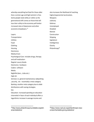 whereby everything but food for those older
than a certain age and high tech/art is free.
Some people need utility or rather as the
generational shift comes on those that will
lose their utility to the economy will harbor
increased rates of depression and other
economic drawdowns.35
Layers:
Transportation
Utilities
Food
Clothing
Housing
Electronics
Medical Care
Psychological Care -includes drugs, therapy
and self medication-
Regular Luxury Goods
Electronics -hardware
Coders- software
Media
Nightlife (bars , clubs etc.)
High Art
Services i.e. general maintainance, babysitting
,security, etc - essentially a meta category
Banking -another meta category due to debt
distributions with saving strategies
Sex
Education- increased spending on education
channeled in favor of each individual offers a
logarithmic increase in average income and
35
http://www.philanthropyroundtable.org/alm
anac/statistics/
also increases the likelihood of reaching
higher/exponential tax brackets.
Weapons
Judiciary
Defense
Unemployed
DIsabled
Retired
Construction
Shipping
legislature
Intelligentsia
Charity
Philanthropy36
36
https://www.nptrust.org/philanthropic-reso
urces/charitable-giving-statistics/
 