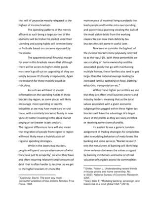 that will of course be mostly relegated to the
highest of income brackets.
The spending patterns of the merely
affluent as such being a large portion of the
economy will be trickier to predict since their
spending and saving habits will be more likely
to fluctuate based on concerns espoused by
the media.
The apparently small financial margin
for error in this brackets means that although
there will be access to higher order goods
most won't go all out on upgrading all they can
simply because it's fiscally irresponsible, Again
the research for these models would be
ridiculous.
As such we will have to source
information on the spending habits of these
brackets by region, as some places will likely
encourage more spending in specific
industries as we may have more cars in rural
texas, with a similarly bracketed family in new
york city rather investing in the stock market
buying art or theater tickets and art.
The regional differences here will also mean
that migration of people from region to region
will most likely mean a hybridization of
regional spending strategies.
While in the lowest tax brackets
people will spend comparatively more of what
they have just to scrape by on what they have7
and often incurring relatively small amounts of
debt that is often harder to recover as we get
to the higher brackets it's more the
7
​Caplovitz, David. ​The poor pay more:
Consumer practices of low-income families. Free
Press, 1968.
maintenance of maximal living standards that
leads people and families into overspending
and poorer fiscal planning creating the bulk of
the most viable debts from the working
classes.We can now track debts by tax
brackets this will come in useful later.
Now we can consider the highest of
the income brackets more popularly referred
to as the top 2-1%. With these percentiles we
see a scaling of home ownership and the
associated goods that go with maintaining
multiple homes, these families also tend to get
larger than the national average leading to
increased familial spending on food, clothing,
education, transportation etc.8
Within these higher percentiles we see
that they are often small business owners and
industry leaders meaning that as the total
values associated with a given economic
subgroup thos pegged within these higher tax
brackets will have the advantage of a larger
share of the profits as they are likely invested
or receiving some share of profits.
It's easiest to use a generic random
assignment of trading strategies for simplicities
sake in modeling behaviors of meta-layers like
banking and some services. Market research9
into the meta layers of banking will likely help
show variances between the values assigned
by banking institutions and some or of real
valuation of tangible assets like commodities
8
​Shiller, Robert J. ​Understanding recent trends
in house prices and home ownership. No.
w13553. National Bureau of Economic Research,
2007.
9
​Gray, Dale F. "Modeling banking, sovereign, and
macro risk in a CCA global VAR." (2013).
 