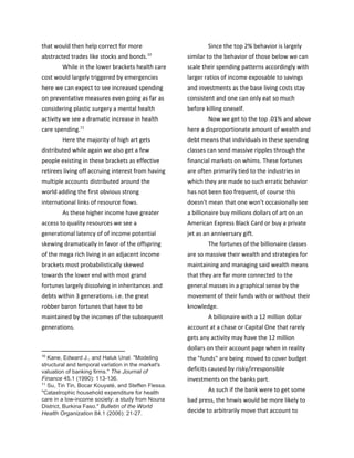 that would then help correct for more
abstracted trades like stocks and bonds.10
While in the lower brackets health care
cost would largely triggered by emergencies
here we can expect to see increased spending
on preventative measures even going as far as
considering plastic surgery a mental health
activity we see a dramatic increase in health
care spending.11
Here the majority of high art gets
distributed while again we also get a few
people existing in these brackets as effective
retirees living off accruing interest from having
multiple accounts distributed around the
world adding the first obvious strong
international links of resource flows.
As these higher income have greater
access to quality resources we see a
generational latency of of income potential
skewing dramatically in favor of the offspring
of the mega rich living in an adjacent income
brackets most probabilistically skewed
towards the lower end with most grand
fortunes largely dissolving in inheritances and
debts within 3 generations. i.e. the great
robber baron fortunes that have to be
maintained by the incomes of the subsequent
generations.
10
​Kane, Edward J., and Haluk Unal. "Modeling
structural and temporal variation in the market's
valuation of banking firms." ​The Journal of
Finance 45.1 (1990): 113-136.
11
​Su, Tin Tin, Bocar Kouyaté, and Steffen Flessa.
"Catastrophic household expenditure for health
care in a low-income society: a study from Nouna
District, Burkina Faso." ​Bulletin of the World
Health Organization 84.1 (2006): 21-27.
Since the top 2% behavior is largely
similar to the behavior of those below we can
scale their spending patterns accordingly with
larger ratios of income exposable to savings
and investments as the base living costs stay
consistent and one can only eat so much
before killing oneself.
Now we get to the top .01% and above
here a disproportionate amount of wealth and
debt means that individuals in these spending
classes can send massive ripples through the
financial markets on whims. These fortunes
are often primarily tied to the industries in
which they are made so such erratic behavior
has not been too frequent, of course this
doesn't mean that one won't occasionally see
a billionaire buy millions dollars of art on an
American Express Black Card or buy a private
jet as an anniversary gift.
The fortunes of the billionaire classes
are so massive their wealth and strategies for
maintaining and managing said wealth means
that they are far more connected to the
general masses in a graphical sense by the
movement of their funds with or without their
knowledge.
A billionaire with a 12 million dollar
account at a chase or Capital One that rarely
gets any activity may have the 12 million
dollars on their account page when in reality
the "funds" are being moved to cover budget
deficits caused by risky/irresponsible
investments on the banks part.
As such if the bank were to get some
bad press, the hnwis would be more likely to
decide to arbitrarily move that account to
 