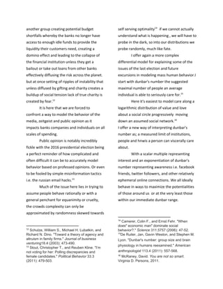 another group creating potential budget
shortfalls whereby the banks no longer have
access to enough idle funds to provide the
liquidity their customers need, creating a
domino effect and leading to the collapse of
the financial institution unless they get a
bailout or take out loans from other banks
effectively diffusing the risk across the planet.
but at once setting of ripples of instability that
unless diffused by gifting and charity creates a
buildup of social tension lack of true charity is
created by fear.12
It is here that we are forced to
confront a way to model the behavior of the
media, zeitgeist and public opinion as it
impacts banks companies and individuals on all
scales of spending.
Public opinion is notably incredibly
fickle with the 2016 presidential election being
a perfect reminder of how complicated and
often difficult it can be to accurately model
behavior based on professed opinions. Or even
to be fooled by simple misinformation tactics
i.e. the russian email hacks.13
Much of the issue here lies in trying to
assume people behave rationally or with a
general penchant for equanimity or cruelty,
the crowds complexity can only be
approximated by randomness skewed towards
12
​Schulze, William S., Michael H. Lubatkin, and
Richard N. Dino. "Toward a theory of agency and
altruism in family firms." ​Journal of business
venturing18.4 (2003): 473-490.
13
​Stout, Christopher T., and Reuben Kline. "I’m
not voting for her: Polling discrepancies and
female candidates." ​Political Behavior 33.3
(2011): 479-503.
self serving optimality if we cannot actually14
understand what is happening , we will have to
probe in the dark, so into our distributions we
probe randomly, much like fate.
I offer again a more complex
differential model for explaining some of the
issues of the last election and future
excursions in modeling mass human behavior.I
start with dunbar's number the suggested
maximal number of people an average
individual is able to seriously care for.15
Here it's easiest to model care along a
logarithmic distribution of value and love
about a social circle progressively moving
down an assumed social network.16
I offer a new way of interpreting dunbar's
number as; a measured limit of institutions,
people and hnwis a person can viscerally care
about.
With a scalar multiple representing
interest and an exponentiation of dunbar's
number representing awareness i.e. facebook
friends, twitter followers, and other relatively
ephemeral online connections. We all ideally
behave in ways to maximize the potentialities
of those around us or at the very least those
within our immediate dunbar range.
14
​Camerer, Colin F., and Ernst Fehr. "When
does" economic man" dominate social
behavior?." ​Science 311.5757 (2006): 47-52.
15
De Ruiter, Jan, Gavin Weston, and Stephen M.
Lyon. "Dunbar's number: group size and brain
physiology in humans reexamined." ​American
anthropologist 113.4 (2011): 557-568.
16
​McRaney, David. ​You are not so smart.
Virginia D. Persons, 2011.
 