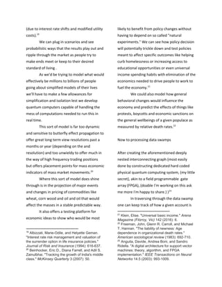 (due to interest rate shifts and modified utility
costs).19
We can plug in scenarios and see
probabilistic ways that the results play out and
ripple through the market as people try to
make ends meet or keep to their desired
standard of living .
As we'd be trying to model what would
effectively be millions to billions of people
going about simplified models of their lives
we'll have to make a few allowances for
simplification and isolation lest we develop
quantum computers capable of handling the
mess of computations needed to run this in
real time.
This sort of model is far too dynamic
and sensitive to butterfly effect propagation to
offer great long term view resolutions past a
months or year (depending on the and
resolution) and too unwieldy to offer much in
the way of high frequency trading positions
but offers placement points for mass economic
indicators of mass market movements.20
Where this sort of model does shine
through is in the projection of major events
and changes in pricing of commodities like
wheat, corn wood and oil and oil that would
affect the masses in a stable predictable way.
It also offers a testing platform for
economic ideas to show who would be most
19
​Albizzati, Marie-Odile, and Helyette Geman.
"Interest rate risk management and valuation of
the surrender option in life insurance policies."
Journal of Risk and Insurance (1994): 616-637.
20
​Beinhocker, Eric D., Diana Farrell, and Adil S.
Zainulbhai. "Tracking the growth of India's middle
class." ​McKinsey Quarterly 3 (2007): 50.
likely to benefit from policy changes without
having to depend on so called "natural
experiments." We can see how policy decision
will potentially trickle down and test policies
meant to affect specific outcomes like helping
curb homelessness or increasing access to
educational opportunities or even universal
income spending habits with elimination of the
economics needed to drive people to work to
fuel the economy.21
We could also model how general
behavioral changes would influence the
economy and predict the effects of things like
protests, boycotts and economic sanctions on
the general wellbeings of a given populace as
measured by relative death rates.22
Now to processing data swamps
After creating the aforementioned deeply
nested interconnecting graph (most easily
done by constructing dedicated hard coded
physical quantum computing system, (my little
secret), akin to a field programmable gate
array (FPGA), (doable I'm working on this ask
me more I'm happy to share.) )23
In traversing through the data swamp
one can keep track of how a given account is
21
​Klein, Elise. "Universal basic income." ​Arena
Magazine (Fitzroy, Vic) 142 (2016): 6.
22
​Freeman, John, Glenn R. Carroll, and Michael
T. Hannan. "The liability of newness: Age
dependence in organizational death rates."
American sociological review (1983): 692-710.
23
​Anguita, Davide, Andrea Boni, and Sandro
Ridella. "A digital architecture for support vector
machines: theory, algorithm, and FPGA
implementation." ​IEEE Transactions on Neural
Networks 14.5 (2003): 993-1009.
 