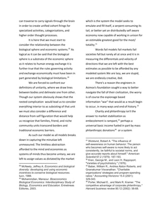 can traverse to carry signals through the brain
in order to create unified cohort firings for
specialized activities, categorizations, and
higher order thought processes.
It is here that we must start to
consider the relationship between the
biological sphere and economic systems. As29
logical as it can be said that the biological
sphere is a substrata of the economic sphere
as it relates to human energy exchange it is
further true that the rules governing activity
and exchange economically must have been in
part generated by biological limitations.30
We are forced to confront our
definitions of unitarity, where we draw lines
between bodies and delineate one from other.
Though our system obviously shows that the
nested complication would lead us to consider
everything interior to as subsisting of that unit
we must also consider a difference and
distance from self figuration that would help
us recognize that families, friend, and niche
community units transcend borders and
traditional economic barriers.
As such our model as all models breaks
down in capturing the minutiae left
unmeasured. The limitless abstraction
afforded to the mind and economies as
systems of minds thus become unitary, we are
left to assign values as dictated by the market
29
​McNeely, Jeffrey A. ​Economics and biological
diversity: developing and using economic
incentives to conserve biological resources.
Iucn, 1988.
30
​Mohammdian, Mansour. ​Bioeconomics
Biological Economics: Interdisciplinary Study of
Biology, Economics and Education. Entrelineas
Editores, 2003.
which is the system the model seeks to
emulate and fill itself, a serpent consuming its
tail, or better yet an distributedly self aware
economy now capable of working in unison for
an estimable greatest good for the most/
totality.31
Words fail models fail markets fail
societies fall but rarely all at once and it is in
measuring the differentials and velocity of
directions that we are left with the best
estimates as possible to be afforded by any
modeled system.We are lazy, we are stupid,
we are endlessly creative, ibid.
There's a reason the engineers in
Asimov's foundation sought a way to better
navigate the fall of their civilization, the worry
is of course the espionage based
information-"war" that would as a result begin
to occur, in many ways and end of history.32
Charity and philanthropy isn't the
answer to market stabilization as
embezzlement is rampant, perhaps a33
universal basic income fueled in part by mass
philanthropic donations or a system34
31
​Wicklund, Robert A. "The influence of
self-awareness on human behavior: The person
who becomes self-aware is more likely to act
consistently, be faithful to societal norms, and
give accurate reports about himself." ​American
Scientist 67.2 (1979): 187-193.
32
​Kren, George M., and Leon H. Rappoport.
"Varieties of psychohistory." (1976).
33
​Baber, William R., Andrea Alston Roberts, and
Gnanakumar Visvanathan. "Charitable
organizations' strategies and program-spending
ratios." ​Accounting Horizons 15.4 (2001):
329-343.
34
​Porter, Michael E., and Mark R. Kramer. "The
competitive advantage of corporate philanthropy."
Harvard business review 80.12 (2002): 56-68.
 