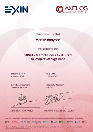 This is to certify that
Maritz Booysen
Has achieved the
PRINCE2® Practitioner Certificate
in Project Management
Effective from valid until
4 January 2017 4 January 2022
Certificate number Candidate Number
5895258.20619206 5895258
Abid Ismail, CEO, AXELOS drs. Bernd W.E. Taselaar, CEO, EXIN
This certificate remains the property of the issuing Examination Institute and shall be returned immediately upon request.
AXELOS, the AXELOS logo, the AXELOS swirl logo, ITIL, PRINCE2, PRINCE2 AGILE, MSP, M_o_R, P3M3, P3O, MoP and MoV are registered trade marks of AXELOS
Limited. RESILIA is a trade mark of AXELOS Limited.
 