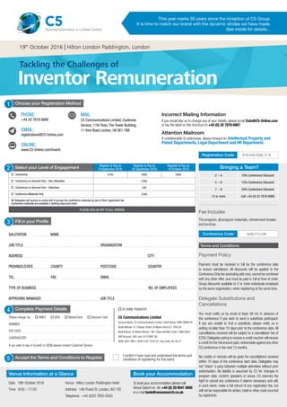 Join the Conversation @C5Live #Invent C5 Communications
Attention Mailroom
If undeliverable to addressee, please forward to: Intellectual Property and
Patent Departments, Legal Department and HR Department.
Incorrect Mailing Information
If you would like us to change any of your details, please email Data@C5-Online.com
or fax the label on this brochure to +44 (0) 20 7878 6887
Complete Payment Details
Please charge my o AMEX o VISA o MasterCard o Discover Card
NUMBER	
EXP. DATE
CARDHOLDER
If you wish to pay in Euros€ or USD$ please contact Customer Service
o BY BANK TRANSFER
C5 Communications Limited
Account Name: C5 Communications Limited / Bank Name: HSBC BANK Plc
Bank Address: 31 Chequer Street, St Albans Herts AL1 3YN, UK
Bank Branch: St Albans Branch / BIC ( Bank Identifier Code ): MIDLGB22
GBP Account (VAT num: 913 0992 30)
IBAN: GB41 MID L 4040 0182 1816 22 / Sort Code: 40-40-01
4
Bringing a Team?
2 - 4 10% Conference Discount
5 - 6 15% Conference Discount
7 - 9 20% Conference Discount
10 or more Call +44 (0) 20 7878 6888
Payment Policy
Payment must be received in full by the conference date
to ensure admittance. All discounts will be applied to the
Conference Only fee (excluding add-ons),cannot be combined
with any other offer, and must be paid in full at time of order.
Group discounts available to 2 or more individuals employed
by the same organisation, when registering at the same time.
Delegate Substitutions and
Cancellations
You must notify us by email at least 48 hrs in advance of
the conference if you wish to send a substitute participant.
If you are unable to find a substitute, please notify us in
writing no later than 10 days prior to the conference date. All
cancellations received will be subject to a cancellation fee of
£250.Delegates opting to receive a credit voucher will receive
a credit for the full amount paid,redeemable against any other
C5 conference in the next 12 months.
No credits or refunds will be given for cancellations received
within 10 days of the conference start date. Delegates may
not “share” a pass between multiple attendees without prior
authorisation. No liability is assumed by C5 for changes in
program date, content, speakers or venue. C5 reserves the
right to cancel any conference it deems necessary and will,
in such event, make a full refund of any registration fee, but
will not be responsible for airfare, hotel or other costs incurred
by registrants.
Terms and Conditions
Fill in your Profile
SALUTATION NAME				
JOB TITLE				 ORGANISATION
ADDRESS							 CITY
PROVINCE/STATE	 COUNTY POSTCODE COUNTRY
TEL. FAX EMAIL
TYPE OF BUSINESS			 NO. OF EMPLOYEES	
APPROVING MANAGER				 JOB TITLE	
3
Select your Level of Engagement Register & Pay by
9 September 2016
Register & Pay by
30 September 2016
Register & Pay by
19 October 2016
o	 Conference £745 £845 £945
o	 Conference on Demand Only – Non-Attendees £295
o	 Conference on Demand Only – Attendees £95
o	 Conference Materials Only £350
All Delegates will receive an online link to access the conference materials as part of their registration fee
Conference materials are available 2 working days post event
PLEASE ADD UK VAT TO ALL ORDERS
2
5 Accept the Terms and Conditions to Register
I confirm I have read and understood the terms and
conditions of registering for this event
535L17-LONConference Code
S10-535-535L17.SRegistration Code
1
PHONE:
+44 20 7878 6888
EMAIL:
registrations@C5-Online.com
ONLINE:
www.C5-Online.com/Invent



MAIL:
C5 Communications Limited, Customer
Service. 11th Floor, The Tower Building,
11 York Road London, UK SE1 7NX

Choose your Registration Method
Fee Includes
The program, all program materials, refreshment breaks
and lunches.
Venue Information at a Glance
Date: 19th October 2016
Time: 9:00 – 17:00
Venue: Hilton London Paddington Hotel
Address: 146 Praed St, London, W2 1EE
Telephone: +44 (0)20 7850 0500
Book your Accommodation
To book your accommodation please call
Venue Search on tel: +44 (0) 20 8541 5656
or e-mail beds@venuesearch.co.uk.
This year marks 30 years since the inception of C5 Group.
It is time to match our brand with the dynamic strides we have made.
See inside for details…
C5Business Information in a Global Context
Tackling the Challenges of
19th
October 2016 | Hilton London Paddington, London
Inventor Remuneration
 