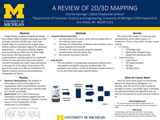 A	REVIEW	OF	2D/3D	MAPPING
Charles	Njoroge1,	Odest Chadwicke Jenkins2
1Department	of	Computer	Science	and	Engineering,	University	of	Michigan	2260	Hayward	St.,	
Ann	Arbor,	MI 48109-2121
Methods
§ Iterative	Closest	Point	(ICP)
1. For	each	point	in	the	source	cloud,	find	the	closest	point	in	
the	reference	point	cloud.
2. Estimate	the	combination	of	rotation	and	translation.	Use	a	
mean	squared	error	function.	
3. Transform	the	source	points	using	the	obtained	
transformation	from	the	above	step	
4. Re-associate	the	points	(iterate)
§ Loop	Closure	
• This	the	problem	of	recognizing	a	previously	visited	location	
and	updates	the	beliefs	using	past	rendered	data.	The	
approach	used	utilizes	a	variant	of	Stochastic	Gradient	Descent	
on	an	alternative	state-space	representation.	
Results
The	result	of	this	project	is	a	semi-accurate	
representation	of	the	robot’s	space	in	2-
dimensions.	There	is	minor	drift.		Further	results	
include:
• C++	Server	
• TCP	Bridge	Layer
• Web	Socket	Transport	Layer	
• Quaternion	conversion	tools
§ Javascript	Client	
• Loop	Closure	
• ICP	Implementation
• 2D	Map
• 3D	Map	(Soon)
Abstract	
Range	finding	is	a	game	changing	technology	
that	enables	robots	to	build	increasingly	accurate	
and	high-resolution	2D/3D	maps.	Such	maps	
enable	robots	to	autonomously	navigate	space	
without	collision	and	detect	objects	for	dexterous	
manipulation.	 I	will	explore	methods	ranging	
from	translating	raw	data	from	the	fetch	robot,	
loop	closure,	and	map	accuracy.		The	
implementation	used	throughout	the	review	will	
consist	of	a	two-part	client	and	server	system	
that	will	manipulate	the	robot’s	data	and	present	
a	clear	picture	of	the	robot’s	environment.	The	
goal	of	this	review	is	to	offer	an	introduction	to	
robotics	research	centered	around	dexterous	
manipulation	of	robots.
Review
§ Dexterous	Manipulation:	The	problem	is	
formulated	in	terms	of	the	object	to	be	
manipulated,	how	it	should	behave,	and	what	
forces	should	be	exerted	upon	it	and	the	robot	
is	to	behave	accordingly.	
§ Quaternions:	Form	a	four	dimensional	
associative	normed	division	algebra	over	the	
real	numbers	also	making	it	a	domain.	A	useful	
feature	is	that	multiplication	of	two	
quaternions	is	commutative
Plans	for	Future	Work
Plans	for	future	work	would	include	delving	
deeper	into	Autonomous	Navigation.	For	
example,	with	the	aid	of	the	map	it	would	be	
possible	to	create	a	searchable	space	in-between	
the	walls	generated	by	the	algorithm	that	can	
then	be	searched	by	the	robot	and	then	traveled	
to.		
Acknowledgements
This	project	would	not	have	been	possible	without	my	
mentor’s	aid	coupled	with	the	help	and	resources	provided	by	
SROP.	
Odometer	/	
Base	Scan
Clients
Websocket
Websocket	/	
TCP	Server
Rosbridge
References
1.	Edwin	Olson,	John	Leonard,	Seth	Teller,	“Fast	Iterative	
Alignment	of	Pose	Graphs	with	Poor	Initial	Estimates”	Fast	
Iterative	Alignment	of	Pose	Graphs	with	Poor	Initial	Estimates
 