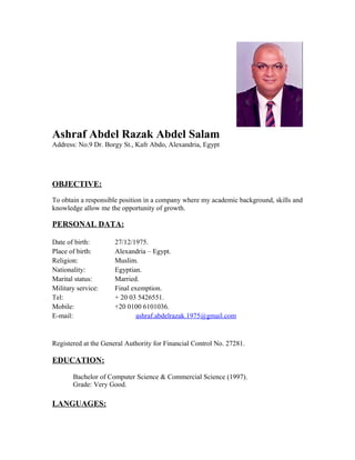 Ashraf Abdel Razak Abdel Salam
Address: No.9 Dr. Borgy St., Kafr Abdo, Alexandria, Egypt
OBJECTIVE:
To obtain a responsible position in a company where my academic background, skills and
knowledge allow me the opportunity of growth.
PERSONAL DATA:
Date of birth: 27/12/1975.
Place of birth: Alexandria – Egypt.
Religion: Muslim.
Nationality: Egyptian.
Marital status: Married.
Military service: Final exemption.
Tel: + 20 03 5426551.
Mobile: +20 0100 6101036.
E-mail: ashraf.abdelrazak.1975@gmail.com
Registered at the General Authority for Financial Control No. 27281.
EDUCATION:
Bachelor of Computer Science & Commercial Science (1997).
Grade: Very Good.
LANGUAGES:
 
