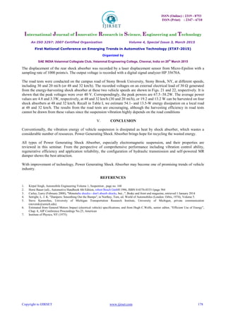 ISSN (Online) : 2319 - 8753
ISSN (Print) : 2347 - 6710
International Journal of Innovative Research in Science, Engineering and Technology
An ISO 3297: 2007 Certified Organization Volume 4, Special Issue 3, March 2015
First National Conference on Emerging Trends in Automotive Technology (ETAT-2015)
Organized by
SAE INDIA Velammal Collegiate Club, Velammal Engineering College, Chennai, India on 20th
March 2015
Copyright to IJIRSET www.ijirset.com 178
The displacement of the rear shock absorber was recorded by a laser displacement sensor from Micro-Epsilon with a
sampling rate of 1000 points/s. The output voltage is recorded with a digital signal analyzer HP 35670A.
The road tests were conducted on the campus road of Stony Brook University, Stony Brook, NY, at different speeds,
including 30 and 20 mi/h (or 48 and 32 km/h). The recorded voltages on an external electrical load of 30 Ω generated
from the energy-harvesting shock absorber at these two vehicle speeds are shown in Figs. 21 and 22, respectively. It is
shown that the peak voltages were over 40 V. Correspondingly, the peak powers are 67.5–58.2W. The average power
values are 4.8 and 3.3W, respectively, at 48 and 32 km/h (30 and 20 mi/h), or 19.2 and 13.2 W can be harvested on four
shock absorbers at 48 and 32 km/h. Recall in Table I, we estimate 54.1- and 13.5-W energy dissipation on a local road
at 48 and 32 km/h. The results from the road tests are encouraging, although the harvesting efficiency in road tests
cannot be drawn from these values since the suspension vibration highly depends on the road conditions
V. CONCLUSION
Conventionally, the vibration energy of vehicle suspension is dissipated as heat by shock absorber, which wastes a
considerable number of resources. Power Generating Shock Absorber brings hope for recycling the wasted energy.
All types of Power Generating Shock Absorber, especially electromagnetic suspension, and their properties are
reviewed in this seminar. From the perspective of comprehensive performance including vibration control ability,
regenerative efficiency and application reliability, the configuration of hydraulic transmission and self-powered MR
damper shows the best attraction.
With improvement of technology, Power Generating Shock Absorber may become one of promising trends of vehicle
industry.
REFERENCES
 Kirpal Singh, Automobile Engineering Volume 1, Suspention , page no. 168 
 Horst Bauer (ed)., Automotive Handbook 4th Edition, robert Bosch GmbH 1996, ISBN 0-8376-0333-1page 584 
 Carley, Larry (February 2008), "Monotube shocks-- don't absorb shocks, but...", Brake and front end magazine, retrieved 1 January 2014 
4. Setright, L. J. K. "Dampers: Smoothing Out the Bumps", in Northey, Tom, ed. World of Automobiles (London: Orbis, 1974), Volume 5.
 Steve Karamihas, University of Michigan Transportation Research Institute, University of Michigan, private communication
(stevemk@umich.edu). 
6. Estimated from General Motors Impact (electrical vehicle) specifications; and from Hugh C.Wolfe, senior editor, “Efficient Use of Energy”,
Chap. 4, AIP Conference Proceedings No.25, American
7. Institute of Physics, NY (1975).
 