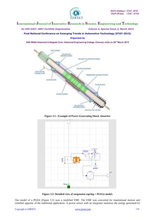 ISSN (Online) : 2319 - 8753
ISSN (Print) : 2347 - 6710
International Journal of Innovative Research in Science, Engineering and Technology
An ISO 3297: 2007 Certified Organization Volume 4, Special Issue 3, March 2015
First National Conference on Emerging Trends in Automotive Technology (ETAT-2015)
Organized by
SAE INDIA Velammal Collegiate Club, Velammal Engineering College, Chennai, India on 20th
March 2015
Copyright to IJIRSET www.ijirset.com 174
Figure 3.1 : Example of Power-Generating Shock Absorber
Figure 3.2: Detailed view of suspension (spring + PGSA) model.
Our model of a PGSA (Figure 3.2) uses a modified EMF. The EMF was converted for translational motion and
installed opposite of the traditional application. A power sensor with an integrator measures the energy generated by
 