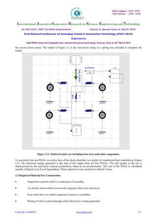 ISSN (Online) : 2319 - 8753
ISSN (Print) : 2347 - 6710
International Journal of Innovative Research in Science, Engineering and Technology
An ISO 3297: 2007 Certified Organization Volume 4, Special Issue 3, March 2015
First National Conference on Emerging Trends in Automotive Technology (ETAT-2015)
Organized by
SAE INDIA Velammal Collegiate Club, Velammal Engineering College, Chennai, India on 20th
March 2015
Copyright to IJIRSET www.ijirset.com 175
the reverse linear motor. The model in Figure 3.2 is the strut-tower setup, so a spring was included to complete the
model.
Figure 3.3: Model of entire car including four tires and entire suspension.
To accurately test our PGSA, we utilize four of the shock absorbers in a model of a traditional four-wheeled car (Figure
3.3). The electrical energy generated is the sum of the output from all four PGSAs. The ride quality in the car is
characterized by the maximum vertical acceleration, taken by an accelerometer. The cost of the PGSA is calculated
outside of Dipole in an Excel Spreadsheet. These objectives were analysed in Model Centre.
3.3 Required Material For Construction
 Suspension systems which is a main part of assembly. 

 An electric motor which converts the magnetic effect into electricity. 

 Four wheel drive on which suspension system is assembled 

 Wiring of whole system through which electricity is being generated 
 