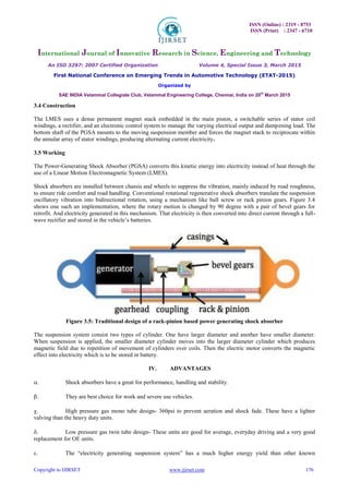 ISSN (Online) : 2319 - 8753
ISSN (Print) : 2347 - 6710
International Journal of Innovative Research in Science, Engineering and Technology
An ISO 3297: 2007 Certified Organization Volume 4, Special Issue 3, March 2015
First National Conference on Emerging Trends in Automotive Technology (ETAT-2015)
Organized by
SAE INDIA Velammal Collegiate Club, Velammal Engineering College, Chennai, India on 20th
March 2015
Copyright to IJIRSET www.ijirset.com 176
3.4 Construction
The LMES uses a dense permanent magnet stack embedded in the main piston, a switchable series of stator coil
windings, a rectifier, and an electronic control system to manage the varying electrical output and dampening load. The
bottom shaft of the PGSA mounts to the moving suspension member and forces the magnet stack to reciprocate within
the annular array of stator windings, producing alternating current electricity.
3.5 Working
The Power-Generating Shock Absorber (PGSA) converts this kinetic energy into electricity instead of heat through the
use of a Linear Motion Electromagnetic System (LMES).
Shock absorbers are installed between chassis and wheels to suppress the vibration, mainly induced by road roughness,
to ensure ride comfort and road handling. Conventional rotational regenerative shock absorbers translate the suspension
oscillatory vibration into bidirectional rotation, using a mechanism like ball screw or rack pinion gears. Figure 3.4
shows one such an implementation, where the rotary motion is changed by 90 degree with a pair of bevel gears for
retrofit. And electricity generated in this mechanism. That electricity is then converted into direct current through a full-
wave rectifier and stored in the vehicle’s batteries.
Figure 3.5: Traditional design of a rack-pinion based power generating shock absorber
The suspension system consist two types of cylinder. One have larger diameter and another have smaller diameter.
When suspension is applied, the smaller diameter cylinder moves into the larger diameter cylinder which produces
magnetic field due to repetition of movement of cylinders over coils. Then the electric motor converts the magnetic
effect into electricity which is to be stored in battery.
IV. ADVANTAGES
 Shock absorbers have a great for performance, handling and stability. 

 They are best choice for work and severe use vehicles. 

 High pressure gas mono tube design- 360psi to prevent aeration and shock fade. These have a lighter
valving than the heavy duty units. 

 Low pressure gas twin tube design- These units are good for average, everyday driving and a very good
replacement for OE units. 

 The “electricity generating suspension system” has a much higher energy yield than other known
 