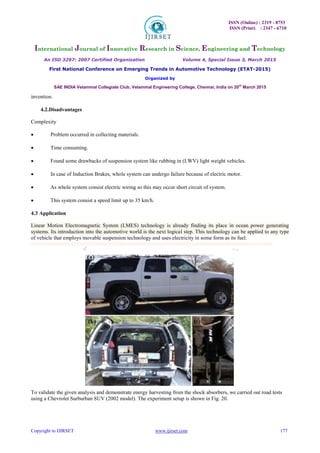 ISSN (Online) : 2319 - 8753
ISSN (Print) : 2347 - 6710
International Journal of Innovative Research in Science, Engineering and Technology
An ISO 3297: 2007 Certified Organization Volume 4, Special Issue 3, March 2015
First National Conference on Emerging Trends in Automotive Technology (ETAT-2015)
Organized by
SAE INDIA Velammal Collegiate Club, Velammal Engineering College, Chennai, India on 20th
March 2015
Copyright to IJIRSET www.ijirset.com 177
invention. 

4.2.Disadvantages
Complexity
 Problem occurred in collecting materials. 

 Time consuming. 

 Found some drawbacks of suspension system like rubbing in (LWV) light weight vehicles. 

 In case of Induction Brakes, whole system can undergo failure because of electric motor. 

 As whole system consist electric wiring so this may occur short circuit of system. 

 This system consist a speed limit up to 35 km/h. 

4.3 Application
Linear Motion Electromagnetic System (LMES) technology is already finding its place in ocean power generating
systems. Its introduction into the automotive world is the next logical step. This technology can be applied to any type
of vehicle that employs movable suspension technology and uses electricity in some form as its fuel.
To validate the given analysis and demonstrate energy harvesting from the shock absorbers, we carried out road tests
using a Chevrolet Surburban SUV (2002 model). The experiment setup is shown in Fig. 20.
 