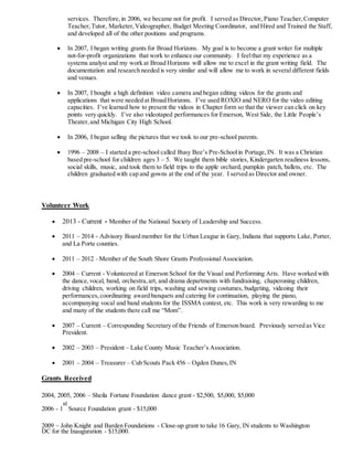 services. Therefore,in 2006, we became not for profit. I served as Director, Piano Teacher,Computer
Teacher,Tutor, Marketer,Videographer, Budget Meeting Coordinator, and Hired and Trained the Staff,
and developed all of the other positions and programs.
 In 2007, I began writing grants for Broad Horizons. My goal is to become a grant writer for multiple
not-for-profit organizations that work to enhance our community. I feelthat my experience as a
systems analyst and my work at Broad Horizons will allow me to excel in the grant writing field. The
documentation and research needed is very similar and will allow me to work in several different fields
and venues.
 In 2007, I bought a high definition video camera and began editing videos for the grants and
applications that were needed at Broad Horizons. I’ve used ROXIO and NERO for the video editing
capacities. I’ve learned how to present the videos in Chapter form so that the viewer can click on key
points very quickly. I’ve also videotaped performances for Emerson, West Side, the Little People’s
Theater,and Michigan City High School.
 In 2006, I began selling the pictures that we took to our pre-school parents.
 1996 – 2008 – I started a pre-school called Busy Bee’s Pre-Schoolin Portage,IN. It was a Christian
based pre-school for children ages 3 – 5. We taught them bible stories, Kindergarten readiness lessons,
social skills, music, and took them to field trips to the apple orchard, pumpkin patch, ballets, etc. The
children graduated with cap and gowns at the end of the year. I served as Director and owner.
Volunteer Work
 2013 - Current - Member of the National Society of Leadership and Success.
 2011 – 2014 - Advisory Board member for the Urban League in Gary, Indiana that supports Lake, Porter,
and La Porte counties.
 2011 – 2012 –Member of the South Shore Grants Professional Association.
 2004 – Current - Volunteered at Emerson School for the Visual and Performing Arts. Have worked with
the dance,vocal, band, orchestra,art, and drama departments with fundraising, chaperoning children,
driving children, working on field trips, washing and sewing costumes, budgeting, videoing their
performances,coordinating award banquets and catering for continuation, playing the piano,
accompanying vocal and band students for the ISSMA contest, etc. This work is very rewarding to me
and many of the students there call me “Mom”.
 2007 – Current – Corresponding Secretary of the Friends of Emerson board. Previously served as Vice
President.
 2002 – 2003 – President – Lake County Music Teacher’s Association.
 2001 – 2004 – Treasurer – Cub Scouts Pack 456 – Ogden Dunes,IN
Grants Received
2004, 2005, 2006 – Sheila Fortune Foundation dance grant - $2,500, $5,000, $5,000
2006 - 1
st
Source Foundation grant - $15,000
2009 – John Knight and Barden Foundations - Close-up grant to take 16 Gary, IN students to Washington
DC for the Inauguration - $15,000.
 
