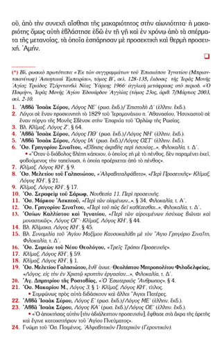 – 10 –
οῦ, ἀπὸ τὴν συνεχῆ αἴσθησι τῆς μακαριότητος στὴν αἰωνιότητα· ἡ μακα-
ριότης ὅμως αὐτὴ ἐβλάστησε ἐδῶ ἐν τῇ γῇ καὶ ἐν χρόνῳ ἀπὸ τὰ σπέρμα-
τα τῆς μετανοίας, τὰ ὁποῖα ἐσπάρησαν μὲ προσεκτικὴ καὶ θερμὴ προσευ-
χή. ᾿Αμήν.
(*) Βλ. ρωσικὸ πρωτότυπο: «᾿Εκ τῶν συγγραμμάτων τοῦ ᾿Επισκόπου ᾿Ιγνατίου (Μπριαν-
τσιανίνωφ) ᾿Ασκητικαὶ ᾿Εμπειρίαι», τόμος Β´, σελ. 128-135, ἔκδοσις τῆς ῾Ιερᾶς Μονῆς
῾Αγίας Τριάδος Τζόρντανβιλ Νέας ῾Υόρκης 1966· ἀγγλικὴ μετάφρασις στὸ περιοδ. «῾Ο
Ποιμήν», ῾Ιερᾶς Μονῆς ῾Αγίου ᾿Εδουάρδου ᾿Αγγλίας (τόμος 23ος, ἀριθ. 7/Μάρτιος 2003,
σελ. 2-10.
1. ᾿Αββᾶ ᾿Ισαὰκ Σύρου, Λόγος ΝΕ´ (ρωσ. ἔκδ.)/᾿Επιστολὴ Δ´ (ἑλλην. ἔκδ.).
2. Λόγοι σὲ ἕναν προσκυνητὴ τὸ 1829 τοῦ ῾Ιερομονάχου π. ᾿Αθανασίου, ῾Ησυχαστοῦ σὲ
ἕναν πύργο τῆς Μονῆς Σβὲνσκ στὴν ᾿Επαρχία τοῦ ᾿Ορλὼφ τῆς Ρωσίας.
3. Βλ. Κλῖμαξ, Λόγος Ζ´, § 64.
4. ᾿Αββᾶ ᾿Ισαὰκ Σύρου, Λόγος ΠΘ´ (ρωσ. ἔκδ.)/Λόγος ΝΗ´ (ἑλλην. ἔκδ.).
5. ᾿Αββᾶ ᾿Ισαὰκ Σύρου, Λόγος ΙΑ´ (ρωσ. ἔκδ.)/Λόγος ΟΣΤ´ (ἑλλην. ἔκδ.).
6. ῾Οσ. Γρηγορίου Σιναΐτου, «Εἴδησις ἀκριβὴς περὶ ἡσυχίας...», Φιλοκαλία, τ. Δ´.
• «῞Οταν ὁ διάβολος βλέπη κάποιον, ὁ ὁποῖος ζῆ μὲ τὸ πένθος, δὲν παραμένει ἐκεῖ,
φοβούμενος τὴν ταπείνωσι, ἡ ὁποία προέρχεται ἀπὸ τὸ πένθος».
7. Κλῖμαξ, Λόγος ΚΗ´, § 9.
8. ῾Οσ. Μελετίου τοῦ Γαλησιώτου, «᾿Αλφαβηταλφάβητο», «Περὶ Προσευχῆς»· Κλῖμαξ,
Λόγος ΚΗ´, § 21.
9. Κλῖμαξ, Λόγος ΚΗ´, § 17.
10. ῾Οσ. Σεραφεὶμ τοῦ Σάρωφ, Νουθεσία 11, Περὶ προσευχῆς.
11. ῾Οσ. Μάρκου ᾿Ασκητοῦ, «Περὶ τῶν οἰομένων...», § 34, Φιλοκαλία, τ. Α´.
12. ῾Οσ. Γρηγορίου Σιναΐτου, «Περὶ τοῦ πῶς δεῖ καθέζεσθαι...», Φιλοκαλία, τ. Δ´.
13. ῾Οσίων Καλλίστου καὶ ᾿Ιγνατίου, «Περὶ τῶν αἱρουμένων ἡσύχως βιῶναι καὶ
μοναστικῶς», Λόγος ΟΓ´· Κλῖμαξ, Λόγος ΚΗ´, § 44.
14. Βλ. Κλίμακα, Λόγος ΚΗ´, § 45.
15. Βλ. Συνομιλία τοῦ ῾Αγίου Μαξίμου Καυσοκαλύβη μὲ τὸν ῞Αγιο Γρηγόριο Σιναΐτη,
Φιλοκαλία, τ. Δ´.
16. ῾Οσ. Συμεὼν τοῦ Νέου Θεολόγου, «Τρεῖς Τρόποι Προσευχῆς».
17. Κλῖμαξ, Λόγος ΚΗ´, § 59.
18. Κλῖμαξ, Λόγος ΚΗ´, § 1.
19. ῾Οσ. Μελετίου Γαλησιώτου, ἔνθ᾿ ἀνωτ.· Θεολήπτου Μητροπολίτου Φιλαδελφείας,
«Λόγος, εἰς τὴν ἐν Χριστῷ κρυπτὴν ἐργασίαν....», Φιλοκαλία, τ. Δ´.
20. ῾Αγ. Δημητρίου τῆς Ροστοβίας, «῾Ο ᾿Εσωτερικὸς ῎Ανθρωπος», § 4.
21. ῾Οσ. Μακαρίου Μ., Λόγος 3, § 1· Κλῖμαξ, Λόγος ΚΗ´, τίτλος.
• Συμφώνως πρὸς αὐτὰ διδάσκουν καὶ ἄλλοι ῞Αγιοι Πατέρες.
22. ᾿Αββᾶ ᾿Ισαὰκ Σύρου, Λόγος Ε´ (ρωσ. ἔκδ.)/Λόγος ΜΕ´ (ἑλλην. ἔκδ.).
23. ᾿Αββᾶ ᾿Ισαὰκ Σύρου, Λόγος ΚΑ´ (ρωσ. ἔκδ.)/Λόγος ΟΕ´ (ἑλλην. ἔκδ.).
• «῾Ο ἀποκτήσας αὐτὴν [τὴν ἀδιάλειπτον προσευχήν], ἔφθασε στὰ ἄκρα τῆς ἀρετῆς
καὶ ἔγινε κατοικητήριον τοῦ ῾Αγίου Πνεύματος».
24. Γνώμη τοῦ ῾Οσ. Ποιμένος, ᾿Αλφαβητικὸν Πατερικὸν (Γεροντικόν).
 