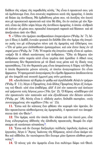 – 3 –
διάθεσι τῆς χήρας τῆς παραβολῆς αὐτῆς. ῎Ας εἶναι ἡ προσευχή σου, γιὰ
νὰ ὁμιλήσουμε ἔτσι, ἕνα συνεχὲς παράπονο κατὰ τῆς ἁμαρτίας, ἡ ὁποία
σὲ βιάζει ὡς ἀντίδικος. Νὰ ἐμβαθύνης μέσα σου, νὰ ἀνοίξης τὸν ἑαυτό
σου μὲ προσεκτικὴ προσευχὴ καὶ τότε θὰ ἰδῆς, ὅτι ἐν σχέσει μὲ τὸν Χρι-
στό, εἶσαι ὡς ἄλλη χήρα λόγῳ τῆς ἀντιδίκου ἁμαρτίας, ἡ ὁποία –ἐχθρικὴ
σὲ ἐσένα– ζῆ μέσα σου, προκαλεῖ ἐσωτερικὴ ταραχὴ καὶ βάσανο καὶ σὲ
ἀποξενώνει ἀπὸ τὸν Θεό.
9. «῞Ολην τὴν ἡμέραν σκυθρωπάζων ἐπορευόμην» (Ψαλμ. λζ´ 7), λέ-
γει ὁ ἴδιος ὁ Δαβίδ, ἐννοῶν φυσικὰ ὅτι διῆλθε ὅλη τὴν ἡμέρα τῆς ἐπιγεί-
ου ζωῆς του μὲ εὐλογημένο πόνο γιὰ τὶς ἁμαρτίες καὶ ἐλλείψεις του.
«῞Οτι αἱ ψόαι μου ἐπλήσθησαν ἐμπαιγμάτων, καὶ οὐκ ἔστιν ἴασις ἐν τῇ
σαρκί μου» (Ψαλμ. λζ´ 7-8). ῾Η πορεία τῆς ἐπιγείου ζωῆς εἶναι αἱ «ψόαι»,
«σὰρξ» δὲ ἡ ἠθικὴ κατάστασις τοῦ ἀνθρώπου. ῞Ολα τὰ βήματα τῶν
ἀνθρώπων στὴν πορεία αὐτὴ εἶναι γεμᾶτα ἀπὸ ἐμπόδια· ἡ ἠθική τους
κατάστασις δὲν θεραπεύεται μὲ τὰ ἰδικά τους μέσα καὶ τὶς ἰδικές τους
προσπάθειες. Γιὰ τὴν θεραπεία μας εἶναι ἀπαραίτητος ἡ Χάρις τοῦ Θεοῦ,
ἡ ὁποία θεραπεύει μόνον αὐτούς, οἱ ὁποῖοι ἀναγνωρίζουν ὅτι εἶναι
ἄρρωστοι. ῾Η πραγματικὴ ἀναγνώρισις ὅτι εἴμεθα ἄρρωστοι ἀποδεικνύεται
μὲ τὴν ἐπιμελῆ καὶ συνεπῆ ἐμμονή μας στὴν μετάνοια.
10. «Δουλεύσατε τῷ Κυρίῳ ἐν φόβῳ καὶ ἀγαλλιᾶσθε Αὐτῷ ἐν τρόμῳ»
(Ψαλμ. β´ 11), λέγει ὁ Προφήτης, ἐνῶ ἄλλος Προφήτης λέγει ἐξ ὀνόμα-
τος τοῦ Θεοῦ: «ἐπὶ τίνα ἐπιβλέψω, ἀλλ᾿ ἤ ἐπὶ τὸν ταπεινὸν καὶ ἡσύχιον
καὶ τρέμοντα τοὺς λόγους μου;» (῾Ησ. ξστ´ 2). ῾Ο Κύριος «ἐπέβλεψεν ἐπὶ
τὴν προσευχὴν τῶν ταπεινῶν καὶ οὐκ ἐξουδένωσε τὴν δέησιν αὐτῶν»
(Ψαλμ. ρα´ 18). Αὐτὸς εἶναι ὁ «διδοὺς ζωήν», δηλαδὴ σωτηρίαν, «τοῖς
συντετριμμένοις τὴν καρδίαν» (῾Ησ. νζ´ 15).
11. ῎Εστω καὶ ἂν κάποιος ἔχη φθάσει τὴν κορυφὴ τῶν ἀρετῶν, ἂν
δὲν προσεύχεται αἰσθανόμενος ὡς ἁμαρτωλός, ἡ προσευχή του ἀπορρί-
πτεται ἀπὸ τὸν Θεόν1
.
12. Τὴν ἡμέρα, κατὰ τὴν ὁποία δὲν κλαίω γιὰ τὸν ἑαυτό μου, εἶπε
ἕνας εὐλογημένος ἀθλητὴς τῆς ἀληθινῆς προσευχῆς, θεωρῶ ὅτι εὑρί-
σκομαι σὲ κατάστασι αὐταπάτης2
.
13. ῎Εστω καὶ ἄν ἔχουμε διεξαγάγει πολλοὺς ὑψηλοὺς ἀγῶνες καὶ
ἐργασίες, λέγει ὁ ῞Αγιος ᾿Ιωάννης τῆς Κλίμακος, αὐτοὶ εἶναι ἀκόμη νό-
θοι καὶ κίβδηλοι, ἂν ταυτόχρονα δὲν ἔχουμε μίαν ἔμπονη αἴσθησι μετα-
νοίας3
.
14. ῾Ο πόνος γιὰ τὴν ἁμαρτία εἶναι ἕνα πολύτιμο δῶρο τοῦ Θεοῦ.
 