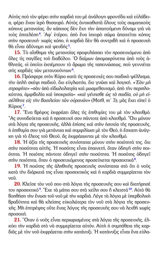 – 4 –
Αὐτὸς ποὺ τὸν φέρει στὴν καρδιά του μὲ ἀνάλογη φροντίδα καὶ εὐλάβει-
α, φέρει ἕναν ἱερὸ θησαυρό. Αὐτὸς ἀντικαθιστᾶ ὅλους τοὺς σωματικοὺς
κόπους μετανοίας, ἄν κάποιος δὲν ἔχη τὴν ἀπαιτούμενη δύναμι γιὰ νὰ
τοὺς ἐπιτελέση4
. ᾿Αφ᾿ ἑτέρου, ἀπὸ ἕνα ἰσχυρὸ σῶμα ἀπαιτεῖται κόπος
στὴν προσευχή· χωρὶς κόπο, ἡ καρδιὰ δὲν θὰ συντριβῆ καὶ ἡ προσευχὴ
θὰ εἶναι ἀδύναμη καὶ ψευδής5
.
15. Τὸ αἴσθημα τῆς μετανοίας προφυλάσσει τὸν προσευχόμενο ἀπὸ
ὅλες τὶς παγίδες τοῦ διαβόλου. ῾Ο δαίμων ἀπομακρύνεται ἀπὸ τοὺς ἀ-
θλητάς, οἱ ὁποῖοι ἐκπέμπουν τὸ ἄρωμα τῆς ταπεινώσεως, ποὺ γεννιέται
στὶς καρδιὲς τῶν μετανοούντων6
.
16. Πρόσφερε στὸν Κύριο κατὰ τὶς προσευχές σου παιδικὸ ψέλλισμα,
τὴν ἁπλῆ σκέψι παιδιοῦ, ὄχι εὐγλωττία, ὄχι γνῶσι καὶ λογική. «᾿Εὰν μὴ
στραφῆτε» –σὰν ἀπὸ εἰδωλολατρία καὶ μωαμεθανισμό, ἀπὸ τὴν περιπλο-
κότητα, ἀμφιβολία καὶ ὑποκρισία– «καὶ γένησθε ὡς τὰ παιδία, οὐ μὴ εἰ-
σέλθητε εἰς τὴν βασιλείαν τῶν οὐρανῶν» (Ματθ, ιη´ 3), μᾶς ἔχει εἰπεῖ ὁ
Κύριος7
.
17. ῞Ενα βρέφος ἐκφράζει ὅλες τὶς ἐπιθυμίες του μὲ τὸν κλαυθμό.
῎Ας συνοδεύεται καὶ ἡ προσευχή σου πάντοτε ἀπὸ κλαυθμό. ῎Οχι μόνον
στὰ λόγια τῆς προσευχῆς, ἀλλὰ ἐπίσης καὶ στὴν ἡσυχία τῆς προσευχῆς,
ἡ ἐπιθυμία σου γιὰ μετάνοια καὶ συμφιλίωσι μὲ τὸν Θεό, ἡ ἔσχατη ἀνάγ-
κη γιὰ τὸ ἔλεος τοῦ Θεοῦ, ἄς ἐκφράζωνται μὲ τὸν κλαυθμό.
18. ῾Η ἀξία τῆς προσευχῆς συνίσταται μόνον στὴν ποιότητά της, ὄχι
στὴν ποσότητα αὐτῆς. ῾Η ποσότης εἶναι ἐπαινετή, ὅταν ὁδηγῆ στὴν ποι-
ότητα. ῾Η ποιότης πάντοτε ὁδηγεῖ στὴν ποσότητα. ῾Η ποσότης ὁδηγεῖ
στὴν ποιότητα, ὅταν ὁ προσευχόμενος προσεύχεται προσεκτικά8
.
19. ῾Η ποιότης τῆς ἀληθινῆς προσευχῆς συνίσταται στὸ ὅτι ὁ νοῦς
κατὰ τὴν διάρκειά της εἶναι προσεκτικὸς καὶ ἡ καρδιὰ συμμερίζεται τὸν
νοῦ.
20. Κλεῖσε τὸν νοῦ σου στὰ λόγια τῆς προσευχῆς σου καὶ διατήρησέ
τον προσεκτικό9
. ῎Εχε τὰ μάτια σου στὰ χείλη σου ἤ κλειστά10
. Αὐτὸ θὰ
βοηθήση τὴν ἕνωσι τοῦ νοῦ μὲ τὴν καρδιά. Λέγε τὰ λόγια μὲ ὑπερβολικὴ
βραδύτητα καὶ θὰ κλείσης εὐκολώτερα τὸν νοῦ στὰ λόγια τῆς προσευ-
χῆς. Μὴ ἐπιτρέψης οὔτε ἕνας λόγος τῆς προσευχῆς σου νὰ λεχθῆ χωρὶς
προσοχή.
21. ῞Οταν ὁ νοῦς εἶναι περιωρισμένος στὰ λόγια τῆς προσευχῆς, ἑλ-
κύει τὴν καρδιὰ στὸ νὰ συμμερίζεται αὐτόν. Αὐτὴ ἡ συμπάθεια τῆς καρ-
διᾶς μὲ τὸν νοῦ ἐκφράζεται στὴν κατάνυξι. ῾Η κατάνυξις εἶναι ἕνα εὐλα-
 