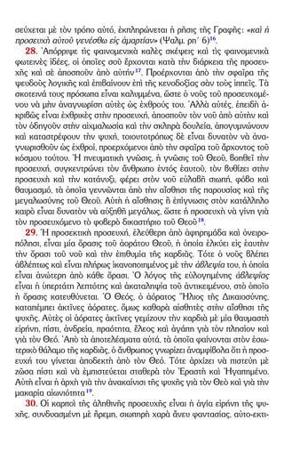 – 7 –
σεύχεται μὲ τὸν τρόπο αὐτό, ἐκπληρώνεται ἡ ρῆσις τῆς Γραφῆς: «καὶ ἡ
προσευχὴ αὐτοῦ γενέσθω εἰς ἁμαρτίαν» (Ψαλμ. ρη´ 6)16
.
28. ᾿Απόρριψε τὶς φαινομενικὰ καλὲς σκέψεις καὶ τὶς φαινομενικὰ
φωτεινὲς ἰδέες, οἱ ὁποῖες σοῦ ἔρχονται κατὰ τὴν διάρκεια τῆς προσευ-
χῆς καὶ σὲ ἀποσποῦν ἀπὸ αὐτήν17
. Προέρχονται ἀπὸ τὴν σφαῖρα τῆς
ψευδοῦς λογικῆς καὶ ἐπιβαίνουν ἐπὶ τῆς κενοδοξίας σὰν τοὺς ἱππεῖς. Τὰ
σκοτεινά τους πρόσωπα εἶναι καλυμμένα, ὥστε ὁ νοῦς τοῦ προσευχομέ-
νου νὰ μὴν ἀναγνωρίση αὐτὲς ὡς ἐχθρούς του. ᾿Αλλὰ αὐτές, ἐπειδὴ ἀ-
κριβῶς εἶναι ἐχθρικὲς στὴν προσευχή, ἀποσποῦν τὸν νοῦ ἀπὸ αὐτὴν καὶ
τὸν ὁδηγοῦν στὴν αἰχμαλωσία καὶ τὴν σκληρὰ δουλεία, ἀπογυμνώνουν
καὶ καταστρέφουν τὴν ψυχή, τοιουτοτρόπως δὲ εἶναι δυνατὸν νὰ ἀνα-
γνωρισθοῦν ὡς ἐχθροί, προερχόμενοι ἀπὸ τὴν σφαῖρα τοῦ ἄρχοντος τοῦ
κόσμου τούτου. ῾Η πνευματικὴ γνῶσις, ἡ γνῶσις τοῦ Θεοῦ, βοηθεῖ τὴν
προσευχή, συγκεντρώνει τὸν ἄνθρωπο ἐντός ἑαυτοῦ, τὸν βυθίζει στὴν
προσευχὴ καὶ τὴν κατάνυξι, φέρει στὸν νοῦ εὐλαβῆ σιωπή, φόβο καὶ
θαυμασμό, τὰ ὁποῖα γεννῶνται ἀπὸ τὴν αἴσθησι τῆς παρουσίας καὶ τῆς
μεγαλωσύνης τοῦ Θεοῦ. Αὐτὴ ἡ αἴσθησις ἢ ἐπίγνωσις στὸν κατάλληλο
καιρὸ εἶναι δυνατὸν νὰ αὐξηθῆ μεγάλως, ὥστε ἡ προσευχὴ νὰ γίνη γιὰ
τὸν προσευχόμενο τὸ φοβερὸ δικαστήριο τοῦ Θεοῦ18
.
29. ῾Η προσεκτικὴ προσευχή, ἐλεύθερη ἀπὸ ἀφηρημάδα καὶ ὀνειρο-
πόλησι, εἶναι μία ὅρασις τοῦ ἀοράτου Θεοῦ, ἡ ὁποία ἑλκύει εἰς ἑαυτὴν
τὴν ὅρασι τοῦ νοῦ καὶ τὴν ἐπιθυμία τῆς καρδιᾶς. Τότε ὁ νοῦς βλέπει
ἀβλέπτως καὶ εἶναι πλήρως ἱκανοποιημένος μὲ τὴν ἀβλεψία του, ἡ ὁποία
εἶναι ἀνώτερη ἀπὸ κάθε ὅρασι. ῾Ο λόγος τῆς εὐλογημένης ἀβλεψίας
εἶναι ἡ ὑπερτάτη λεπτότης καὶ ἀκαταληψία τοῦ ἀντικειμένου, στὸ ὁποῖο
ἡ ὅρασις κατευθύνεται. ῾Ο Θεός, ὁ ἀόρατος ῞Ηλιος τῆς Δικαιοσύνης,
καταπέμπει ἀκτῖνες ἀόρατες, ὅμως καθαρὰ αἰσθητὲς στὴν αἴσθησι τῆς
ψυχῆς. Αὐτὲς οἱ ἀόρατες ἀκτῖνες γεμίζουν τὴν καρδιὰ μὲ μία θαυμαστὴ
εἰρήνη, πίστι, ἀνδρεία, πραότητα, ἔλεος καὶ ἀγάπη γιὰ τὸν πλησίον καὶ
γιὰ τὸν Θεό. ᾿Απὸ τὰ ἀποτελέσματα αὐτά, τὰ ὁποῖα φαίνονται στὸν ἐσω-
τερικὸ θάλαμο τῆς καρδιᾶς, ὁ ἄνθρωπος γνωρίζει ἀναμφίβολα ὅτι ἡ προσ-
ευχή του γίνεται ἀποδεκτὴ ἀπὸ τὸν Θεό. Τότε ἀρχίζει νὰ πιστεύη μὲ
ζῶσα πίστι καὶ νὰ ἐμπιστεύεται σταθερὰ τὸν ᾿Εραστὴ καὶ ᾿Ηγαπημένο.
Αὐτὴ εἶναι ἡ ἀρχὴ γιὰ τὴν ἀνακαίνισι τῆς ψυχῆς γιὰ τὸν Θεὸ καὶ γιὰ τὴν
μακαρία αἰωνιότητα19
.
30. Οἱ καρποὶ τῆς ἀληθινῆς προσευχῆς εἶναι ἡ ἁγία εἰρήνη τῆς ψυ-
χῆς, συνδυασμένη μὲ ἤρεμη, σιωπηρὴ χαρὰ ἄνευ φαντασίας, αὐτο-εκτι-
 