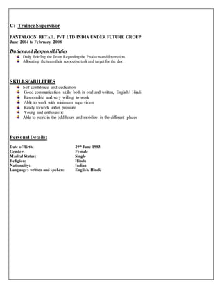 C: Trainee Supervisor 
PANTALOON RETAIL PVT LTD INDIA UNDER FUTURE GROUP 
June 2004 to February 2008 
Duties and Responsibilities 
Daily Briefing the Team Regarding the Products and Promotion. 
Allocating the team their respective task and target for the day. 
SKILLS/ABILITIES 
Self confidence and dedication 
Good communication skills both in oral and written, English/ Hindi 
Responsible and very willing to work 
Able to work with minimum supervision 
Ready to work under pressure 
Young and enthusiastic 
Able to work in the odd hours and mobilize in the different places 
Personal Details: 
Date of Birth: 29th June 1983 
Gender: Female 
Marital Status: Single 
Religion: Hindu 
Nationality: Indian 
Languages written and spoken: English, Hindi, 
 