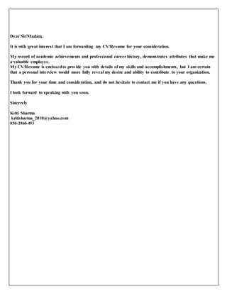 Dear Sir/Madam, 
It is with great interest that I am forwarding my CV/Resume for your consideration. 
My record of academic achievements and professional career history, demonstrates attributes that make me 
a valuable employee. 
My CV/Resume is enclosed to provide you with details of my skills and accomplishments, but I am certain 
that a personal interview would more fully reveal my desire and ability to contribute to your organization. 
Thank you for your time and consideration, and do not hesitate to contact me if you have any questions. 
I look forward to speaking with you soon. 
Sincerely 
Kriti Sharma 
kritisharma_2010@yahoo.com 
050-2860-493 
