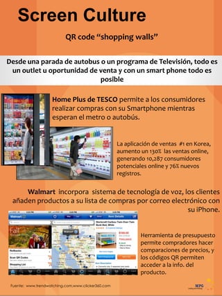 Screen Culture
Fuente: www.trendwatching.com,www.clicker360.com
Desde una parada de autobus o un programa de Televisión, todo es
un outlet u oportunidad de venta y con un smart phone todo es
posible
La aplicación de ventas #1 en Korea,
aumento un 130% las ventas online,
generando 10,287 consumidores
potenciales online y 76% nuevos
registros.
QR code “shopping walls”
Home Plus de TESCO permite a los consumidores
realizar compras con su Smartphone mientras
esperan el metro o autobús.
Walmart incorpora sistema de tecnología de voz, los clientes
añaden productos a su lista de compras por correo electrónico con
su iPhone.
Herramienta de presupuesto
permite compradores hacer
comparaciones de precios, y
los códigos QR permiten
acceder a la info. del
producto.
 