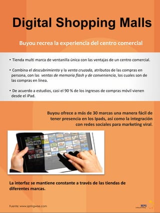 Fuente: www.springwise.com
Digital Shopping Malls
Buyou recrea la experiencia del centro comercial
Buyou ofrece a más de 30 marcas una manera fácil de
tener presencia en los Ipads, así como la integración
con redes sociales para marketing viral.
• Tienda multi marca de ventanilla única con las ventajas de un centro comercial.
• Combina el descubrimiento y la venta cruzada, atributos de las compras en
persona, con las ventas de memoria flash y de conveniencia, los cuales son de
las compras en línea.
• De acuerdo a estudios, casi el 90 % de los ingresos de compras móvil vienen
desde el iPad.
La interfaz se mantiene constante a través de las tiendas de
diferentes marcas.
 