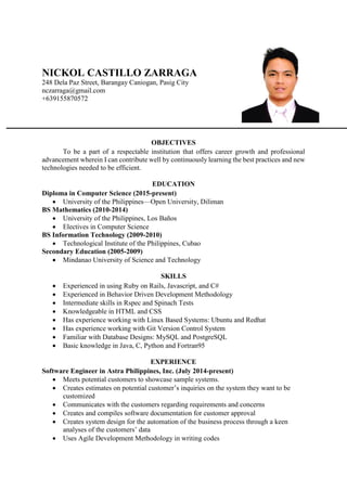 NICKOL CASTILLO ZARRAGA
248 Dela Paz Street, Barangay Caniogan, Pasig City
nczarraga@gmail.com
+639155870572
OBJECTIVES
To be a part of a respectable institution that offers career growth and professional
advancement wherein I can contribute well by continuously learning the best practices and new
technologies needed to be efficient.
EDUCATION
Diploma in Computer Science (2015-present)
 University of the Philippines—Open University, Diliman
BS Mathematics (2010-2014)
 University of the Philippines, Los Baños
 Electives in Computer Science
BS Information Technology (2009-2010)
 Technological Institute of the Philippines, Cubao
Secondary Education (2005-2009)
 Mindanao University of Science and Technology
SKILLS
 Experienced in using Ruby on Rails, Javascript, and C#
 Experienced in Behavior Driven Development Methodology
 Intermediate skills in Rspec and Spinach Tests
 Knowledgeable in HTML and CSS
 Has experience working with Linux Based Systems: Ubuntu and Redhat
 Has experience working with Git Version Control System
 Familiar with Database Designs: MySQL and PostgreSQL
 Basic knowledge in Java, C, Python and Fortran95
EXPERIENCE
Software Engineer in Astra Philippines, Inc. (July 2014-present)
 Meets potential customers to showcase sample systems.
 Creates estimates on potential customer’s inquiries on the system they want to be
customized
 Communicates with the customers regarding requirements and concerns
 Creates and compiles software documentation for customer approval
 Creates system design for the automation of the business process through a keen
analyses of the customers’ data
 Uses Agile Development Methodology in writing codes
 