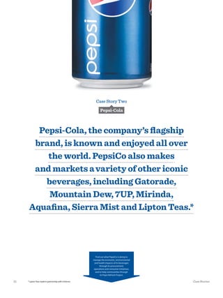 Case Story Two
Pepsi-Cola
Pepsi-Cola, the company’s ﬂagship
brand, is known and enjoyed all over
the world. PepsiCo also makes
and markets avariety of other iconic
beverages, including Gatorade,
Mountain Dew, 7UP, Mirinda,
Aquaﬁna, Sierra Mist and Lipton Teas.*
Find out what PepsiCo is doing to
manage the economic, environmental
and health impacts of its beverages
through its procurement,
operations and consumer initiatives,
and to help communities through
its Pepsi Refresh Project.
*LiptonTeasmadeinpartnershipwithUnilever.21 Case Stories
 